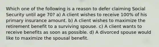 Which one of the following is a reason to defer claiming Social Security until age 70? a) A client wishes to receive 100% of his primary insurance amount. b) A client wishes to maximize the retirement benefit to a surviving spouse. c) A client wants to receive benefits as soon as possible. d) A divorced spouse would like to maximize the spousal benefit.