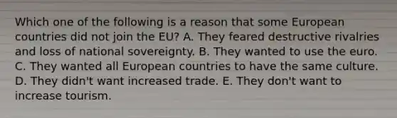 Which one of the following is a reason that some European countries did not join the​ EU? A. They feared destructive rivalries and loss of national sovereignty. B. They wanted to use the euro. C. They wanted all European countries to have the same culture. D. They​ didn't want increased trade. E. They​ don't want to increase tourism.