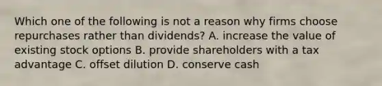 Which one of the following is not a reason why firms choose repurchases rather than dividends? A. increase the value of existing stock options B. provide shareholders with a tax advantage C. offset dilution D. conserve cash