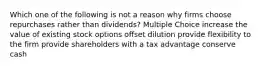 Which one of the following is not a reason why firms choose repurchases rather than dividends? Multiple Choice increase the value of existing stock options offset dilution provide flexibility to the firm provide shareholders with a tax advantage conserve cash