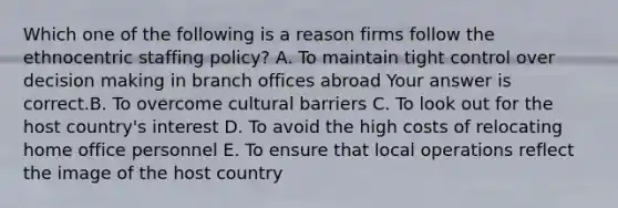 Which one of the following is a reason firms follow the ethnocentric staffing​ policy? A. To maintain tight control over decision making in branch offices abroad Your answer is correct.B. To overcome cultural barriers C. To look out for the host​ country's interest D. To avoid the high costs of relocating home office personnel E. To ensure that local operations reflect the image of the host country