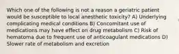 Which one of the following is not a reason a geriatric patient would be susceptible to local anesthetic toxicity? A) Underlying complicating medical conditions B) Concomitant use of medications may have effect on drug metabolism C) Risk of hematoma due to frequent use of anticoagulant medications D) Slower rate of metabolism and excretion