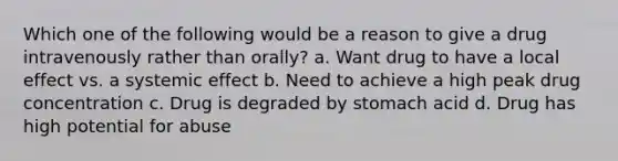 Which one of the following would be a reason to give a drug intravenously rather than orally? a. Want drug to have a local effect vs. a systemic effect b. Need to achieve a high peak drug concentration c. Drug is degraded by stomach acid d. Drug has high potential for abuse