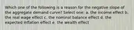 Which one of the following is a reason for the negative slope of the aggregate demand curve? Select one: a. the income effect b. the real wage effect c. the nominal balance effect d. the expected inflation effect e. the wealth effect