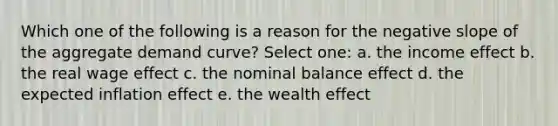 Which one of the following is a reason for the negative slope of the aggregate demand curve? Select one: a. the income effect b. the real wage effect c. the nominal balance effect d. the expected inflation effect e. the wealth effect