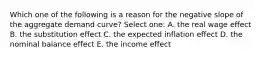 Which one of the following is a reason for the negative slope of the aggregate demand curve? Select one: A. the real wage effect B. the substitution effect C. the expected inflation effect D. the nominal balance effect E. the income effect