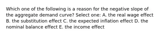 Which one of the following is a reason for the negative slope of the aggregate demand curve? Select one: A. the real wage effect B. the substitution effect C. the expected inflation effect D. the nominal balance effect E. the income effect