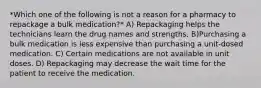 *Which one of the following is not a reason for a pharmacy to repackage a bulk medication?* A) Repackaging helps the technicians learn the drug names and strengths. B)Purchasing a bulk medication is less expensive than purchasing a unit-dosed medication. C) Certain medications are not available in unit doses. D) Repackaging may decrease the wait time for the patient to receive the medication.