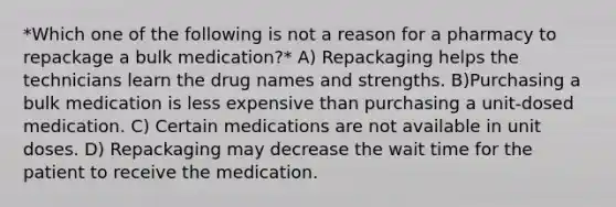 *Which one of the following is not a reason for a pharmacy to repackage a bulk medication?* A) Repackaging helps the technicians learn the drug names and strengths. B)Purchasing a bulk medication is less expensive than purchasing a unit-dosed medication. C) Certain medications are not available in unit doses. D) Repackaging may decrease the wait time for the patient to receive the medication.