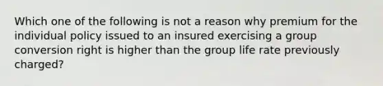 Which one of the following is not a reason why premium for the individual policy issued to an insured exercising a group conversion right is higher than the group life rate previously charged?