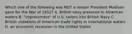 Which one of the following was NOT a reason President Madison gave for the War of 1812? A. British navy presence in American waters B. "impressment" of U.S. sailors into British Navy C. British violations of American trade rights in international waters D. an economic recession in the United States