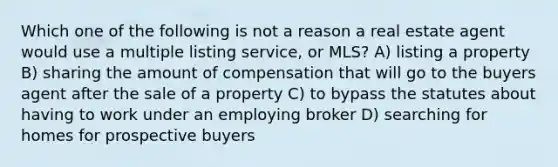 Which one of the following is not a reason a real estate agent would use a multiple listing service, or MLS? A) listing a property B) sharing the amount of compensation that will go to the buyers agent after the sale of a property C) to bypass the statutes about having to work under an employing broker D) searching for homes for prospective buyers