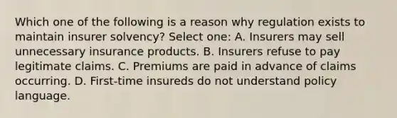 Which one of the following is a reason why regulation exists to maintain insurer solvency? Select one: A. Insurers may sell unnecessary insurance products. B. Insurers refuse to pay legitimate claims. C. Premiums are paid in advance of claims occurring. D. First-time insureds do not understand policy language.