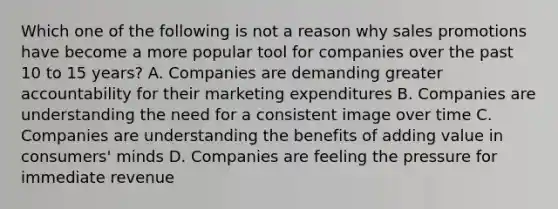 Which one of the following is not a reason why sales promotions have become a more popular tool for companies over the past 10 to 15 years? A. Companies are demanding greater accountability for their marketing expenditures B. Companies are understanding the need for a consistent image over time C. Companies are understanding the benefits of adding value in consumers' minds D. Companies are feeling the pressure for immediate revenue