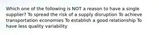 Which one of the following is NOT a reason to have a single supplier? To spread the risk of a supply disruption To achieve transportation economies To establish a good relationship To have less quality variability