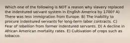 Which one of the following is NOT a reason why slavery replaced the indentured servant system in English America by 1700? A) There was less immigration from Europe. B) The inability to procure indentured servants for long-term labor contracts. C) Fear of rebellion from former indentured servants. D) A decline in African American mortality rates. E) Cultivation of crops such as tobacco.