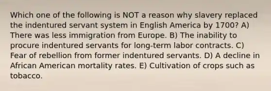 Which one of the following is NOT a reason why slavery replaced the indentured servant system in English America by 1700? A) There was less immigration from Europe. B) The inability to procure indentured servants for long-term labor contracts. C) Fear of rebellion from former indentured servants. D) A decline in African American mortality rates. E) Cultivation of crops such as tobacco.