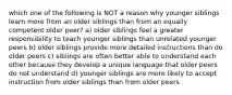 which one of the following is NOT a reason why younger siblings learn more from an older siblings than from an equally competent older peer? a) older siblings feel a greater responsibility to teach younger siblings than unrelated younger peers b) older siblings provide more detailed instructions than do older peers c) siblings are often better able to understand each other because they develop a unique language that older peers do not understand d) younger siblings are more likely to accept instruction from older siblings than from older peers