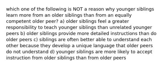 which one of the following is NOT a reason why younger siblings learn more from an older siblings than from an equally competent older peer? a) older siblings feel a greater responsibility to teach younger siblings than unrelated younger peers b) older siblings provide more detailed instructions than do older peers c) siblings are often better able to understand each other because they develop a unique language that older peers do not understand d) younger siblings are more likely to accept instruction from older siblings than from older peers