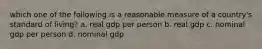 which one of the following is a reasonable measure of a country's standard of living? a. real gdp per person b. real gdp c. nominal gdp per person d. nominal gdp