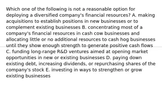 Which one of the following is not a reasonable option for deploying a diversified company's financial resources? A. making acquisitions to establish positions in new businesses or to complement existing businesses B. concentrating most of a company's financial resources in cash cow businesses and allocating little or no additional resources to cash hog businesses until they show enough strength to generate positive cash flows C. funding long-range R&D ventures aimed at opening market opportunities in new or existing businesses D. paying down existing debt, increasing dividends, or repurchasing shares of the company's stock E. investing in ways to strengthen or grow existing businesses