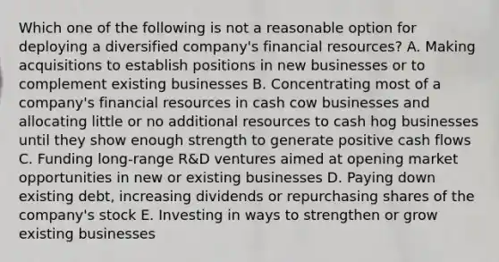 Which one of the following is not a reasonable option for deploying a diversified company's financial resources? A. Making acquisitions to establish positions in new businesses or to complement existing businesses B. Concentrating most of a company's financial resources in cash cow businesses and allocating little or no additional resources to cash hog businesses until they show enough strength to generate positive cash flows C. Funding long-range R&D ventures aimed at opening market opportunities in new or existing businesses D. Paying down existing debt, increasing dividends or repurchasing shares of the company's stock E. Investing in ways to strengthen or grow existing businesses