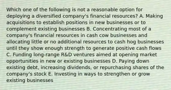 Which one of the following is not a reasonable option for deploying a diversified company's financial resources? A. Making acquisitions to establish positions in new businesses or to complement existing businesses B. Concentrating most of a company's financial resources in cash cow businesses and allocating little or no additional resources to cash hog businesses until they show enough strength to generate positive cash flows C. Funding long-range R&D ventures aimed at opening market opportunities in new or existing businesses D. Paying down existing debt, increasing dividends, or repurchasing shares of the company's stock E. Investing in ways to strengthen or grow existing businesses