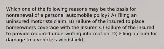 Which one of the following reasons may be the basis for nonrenewal of a personal automobile policy? A) Filing an uninsured motorists claim. B) Failure of the insured to place homeowners coverage with the insurer. C) Failure of the insured to provide required underwriting information. D) Filing a claim for damage to a vehicle's windshield.