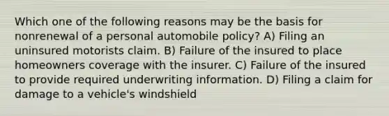 Which one of the following reasons may be the basis for nonrenewal of a personal automobile policy? A) Filing an uninsured motorists claim. B) Failure of the insured to place homeowners coverage with the insurer. C) Failure of the insured to provide required underwriting information. D) Filing a claim for damage to a vehicle's windshield