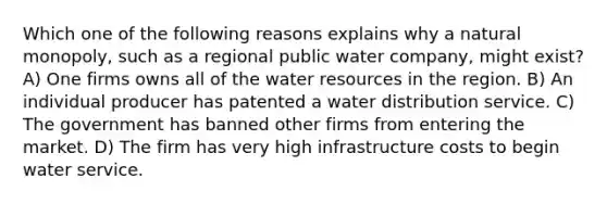 Which one of the following reasons explains why a natural monopoly, such as a regional public water company, might exist? A) One firms owns all of the water resources in the region. B) An individual producer has patented a water distribution service. C) The government has banned other firms from entering the market. D) The firm has very high infrastructure costs to begin water service.