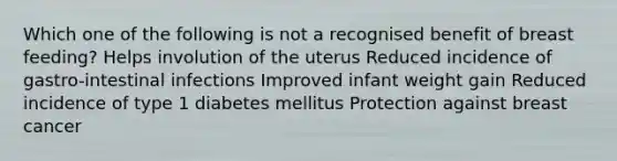 Which one of the following is not a recognised benefit of breast feeding? Helps involution of the uterus Reduced incidence of gastro-intestinal infections Improved infant weight gain Reduced incidence of type 1 diabetes mellitus Protection against breast cancer