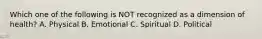 Which one of the following is NOT recognized as a dimension of health? A. Physical B. Emotional C. Spiritual D. Political