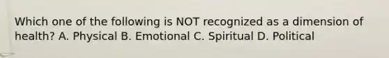 Which one of the following is NOT recognized as a dimension of health? A. Physical B. Emotional C. Spiritual D. Political