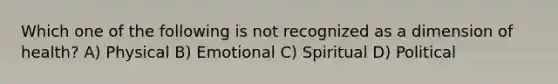 Which one of the following is not recognized as a dimension of health? A) Physical B) Emotional C) Spiritual D) Political