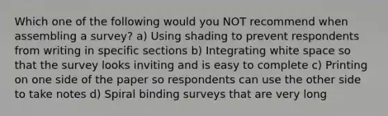 Which one of the following would you NOT recommend when assembling a survey? a) Using shading to prevent respondents from writing in specific sections b) Integrating white space so that the survey looks inviting and is easy to complete c) Printing on one side of the paper so respondents can use the other side to take notes d) Spiral binding surveys that are very long