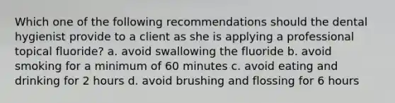 Which one of the following recommendations should the dental hygienist provide to a client as she is applying a professional topical fluoride? a. avoid swallowing the fluoride b. avoid smoking for a minimum of 60 minutes c. avoid eating and drinking for 2 hours d. avoid brushing and flossing for 6 hours