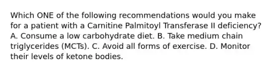 Which ONE of the following recommendations would you make for a patient with a Carnitine Palmitoyl Transferase II deficiency? A. Consume a low carbohydrate diet. B. Take medium chain triglycerides (MCTs). C. Avoid all forms of exercise. D. Monitor their levels of ketone bodies.