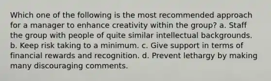 Which one of the following is the most recommended approach for a manager to enhance creativity within the group? a. Staff the group with people of quite similar intellectual backgrounds. b. Keep risk taking to a minimum. c. Give support in terms of financial rewards and recognition. d. Prevent lethargy by making many discouraging comments.