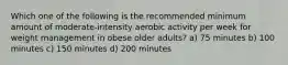 Which one of the following is the recommended minimum amount of moderate-intensity aerobic activity per week for weight management in obese older adults? a) 75 minutes b) 100 minutes c) 150 minutes d) 200 minutes