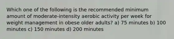 Which one of the following is the recommended minimum amount of moderate-intensity aerobic activity per week for weight management in obese older adults? a) 75 minutes b) 100 minutes c) 150 minutes d) 200 minutes