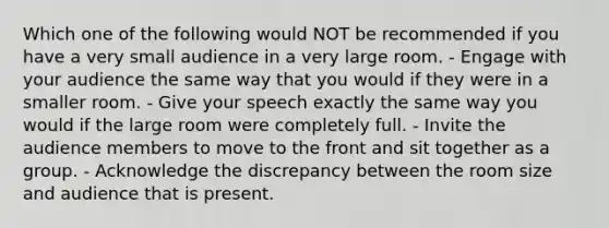 Which one of the following would NOT be recommended if you have a very small audience in a very large room. - Engage with your audience the same way that you would if they were in a smaller room. - Give your speech exactly the same way you would if the large room were completely full. - Invite the audience members to move to the front and sit together as a group. - Acknowledge the discrepancy between the room size and audience that is present.