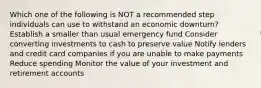 Which one of the following is NOT a recommended step individuals can use to withstand an economic downturn? Establish a smaller than usual emergency fund Consider converting investments to cash to preserve value Notify lenders and credit card companies if you are unable to make payments Reduce spending Monitor the value of your investment and retirement accounts