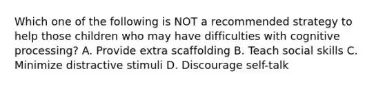 Which one of the following is NOT a recommended strategy to help those children who may have difficulties with cognitive processing? A. Provide extra scaffolding B. Teach social skills C. Minimize distractive stimuli D. Discourage self-talk