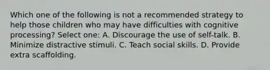 Which one of the following is not a recommended strategy to help those children who may have difficulties with cognitive processing? Select one: A. Discourage the use of self-talk. B. Minimize distractive stimuli. C. Teach social skills. D. Provide extra scaffolding.