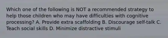 Which one of the following is NOT a recommended strategy to help those children who may have difficulties with cognitive processing? A. Provide extra scaffolding B. Discourage self-talk C. Teach social skills D. Minimize distractive stimuli