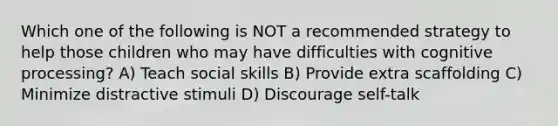 Which one of the following is NOT a recommended strategy to help those children who may have difficulties with cognitive processing? A) Teach social skills B) Provide extra scaffolding C) Minimize distractive stimuli D) Discourage self-talk