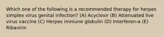 Which one of the following is a recommended therapy for herpes simplex virus genital infection? (A) Acyclovir (B) Attenuated live virus vaccine (C) Herpes immune globulin (D) Interferon-α (E) Ribavirin