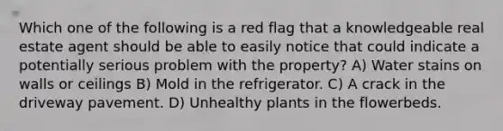 Which one of the following is a red flag that a knowledgeable real estate agent should be able to easily notice that could indicate a potentially serious problem with the property? A) Water stains on walls or ceilings B) Mold in the refrigerator. C) A crack in the driveway pavement. D) Unhealthy plants in the flowerbeds.