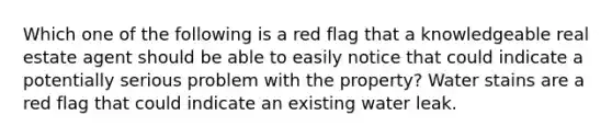 Which one of the following is a red flag that a knowledgeable real estate agent should be able to easily notice that could indicate a potentially serious problem with the property? Water stains are a red flag that could indicate an existing water leak.