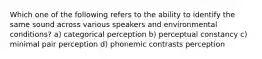 Which one of the following refers to the ability to identify the same sound across various speakers and environmental conditions? a) categorical perception b) perceptual constancy c) minimal pair perception d) phonemic contrasts perception